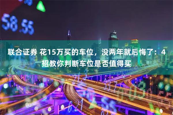 联合证券 花15万买的车位，没两年就后悔了：4招教你判断车位是否值得买