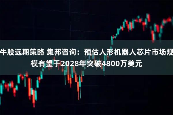 牛股远期策略 集邦咨询：预估人形机器人芯片市场规模有望于2028年突破4800万美元