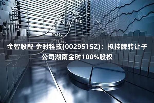 金智股配 金时科技(002951SZ)：拟挂牌转让子公司湖南金时100%股权