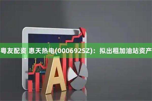 粤友配资 惠天热电(000692SZ)：拟出租加油站资产