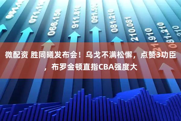 微配资 胜同曦发布会！乌戈不满松懈，点赞3功臣，布罗金顿直指CBA强度大