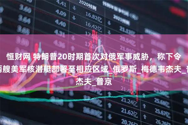 恒财网 特朗普20时期首次对俄军事威胁，称下令将两艘美军核潜艇部署至相应区域_俄罗斯_梅德韦杰夫_普京